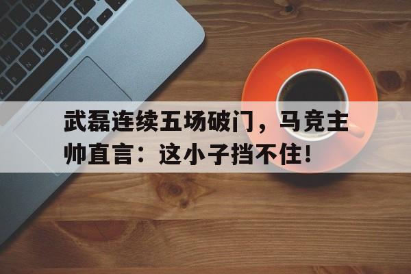 随机武磊连续五场破门，马竞主帅直言：这小子挡不住！